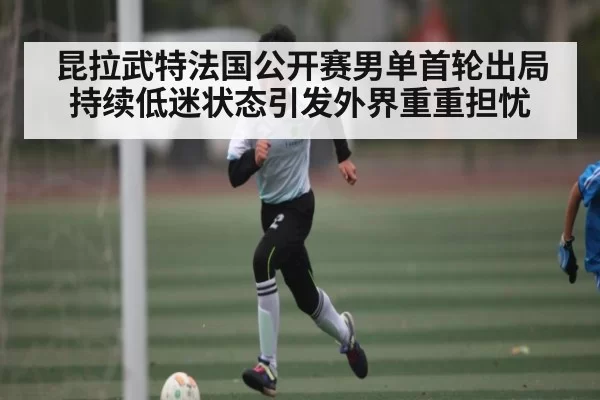 昆拉武特法国公开赛男单首轮出局持续低迷状态引发外界重重担忧